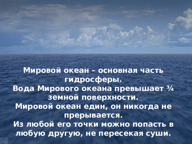 Мировой океан – основная часть гидросферы. Вода Мирового океана превышает ¾ земной поверхности. Мировой океан един, он никогда не прерывается. Из любой его точки можно попасть в любую другую, не пересекая суши. 
