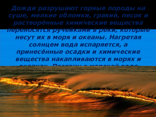 Дожди разрушают горные породы на суше, мелкие обломки, гравий, песок и растворённые химические вещества переносятся ручейками в реки, которые несут их в моря и океаны. Нагретая солнцем вода испаряется, а принесённые осадки и химические вещества накапливаются в морях и океанах. Поэтому в морской воде растворены почти все известные на Земле вещества.  