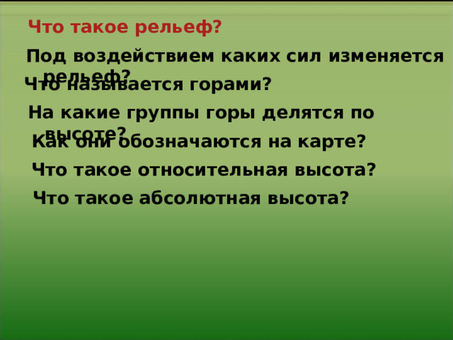 Что такое рельеф? Под воздействием каких сил изменяется рельеф? Что называется горами? На какие группы горы делятся по высоте? Как они обозначаются на карте? Что такое относительная высота? Что такое абсолютная высота? 