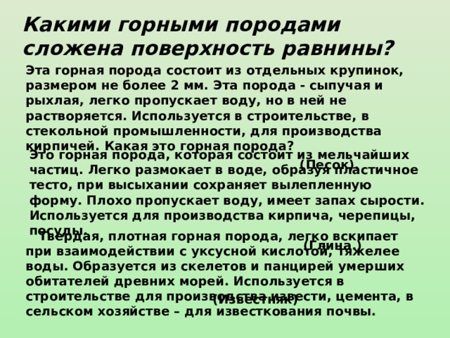 Какими горными породами сложена поверхность равнины? Эта горная порода состоит из отдельных крупинок, размером не более 2 мм. Эта порода - сыпучая и рыхлая, легко пропускает воду, но в ней не растворяется. Используется в строительстве, в стекольной промышленности, для производства кирпичей. Какая это горная порода?  (Песок).   Это горная порода, которая состоит из мельчайших частиц. Легко размокает в воде, образуя пластичное тесто, при высыхании сохраняет вылепленную форму. Плохо пропускает воду, имеет запах сырости. Используется для производства кирпича, черепицы, посуды.  (Глина.)       Твердая, плотная горная порода, легко вскипает при взаимодействии с уксусной кислотой, тяжелее воды. Образуется из скелетов и панцирей умерших обитателей древних морей. Используется в строительстве для производства извести, цемента, в сельском хозяйстве – для известкования почвы.  (Известняк) 