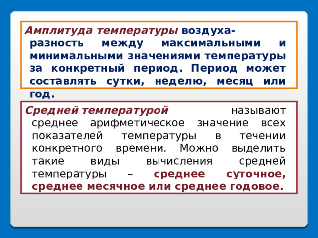 Амплитуда  температуры  воздуха-  разность между максимальными и минимальными значениями температуры за конкретный период. Период может составлять сутки, неделю, месяц или год.     Средней температурой        называют среднее арифметическое значение всех показателей температуры в течении конкретного времени. Можно выделить такие виды вычисления средней температуры – среднее суточное, среднее месячное или среднее годовое. 