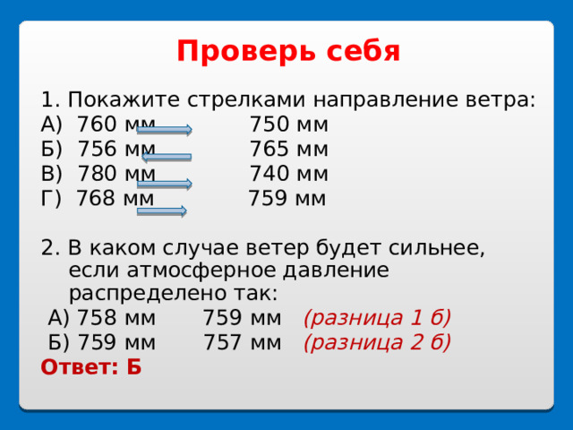 Проверь себя  1. Покажите стрелками направление ветра: А) 760 мм 750 мм Б) 756 мм 765 мм В) 780 мм 740 мм Г) 768 мм 759 мм 2. В каком случае ветер будет сильнее, если атмосферное давление распределено так:  А) 758 мм 759 мм (разница 1 б)  Б) 759 мм 757 мм (разница 2 б) Ответ: Б 