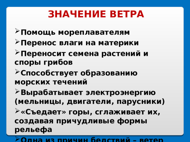 ЗНАЧЕНИЕ ВЕТРА Помощь мореплавателям Перенос влаги на материки Переносит семена растений и споры грибов Способствует образованию морских течений Вырабатывает электроэнергию (мельницы, двигатели, парусники) «Съедает» горы, сглаживает их, создавая причудливые формы рельефа Одна из причин бедствий – ветер 
