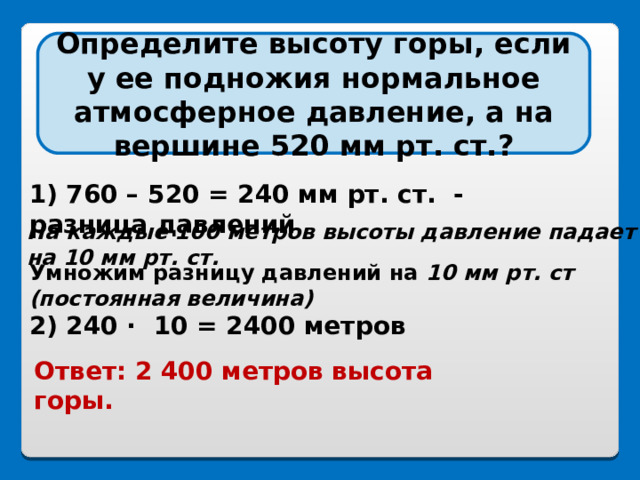 Определите высоту горы, если у ее подножия нормальное атмосферное давление, а на вершине 520 мм рт. ст.? 1) 760 – 520 = 240 мм рт. ст. - разница давлений   На каждые 100 метров высоты давление падает на 10 мм рт. ст.  Умножим разницу давлений на 10 мм рт. ст (постоянная величина)  2) 240 ·  10 = 2400 метров Ответ: 2 400 метров высота горы.  