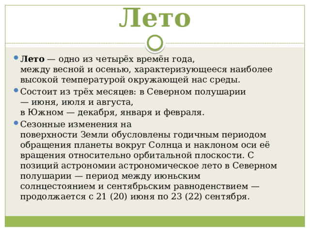 Лето Лето  — одно из четырёх времён года, между весной и осенью, характеризующееся наиболее высокой температурой окружающей нас среды. Состоит из трёх месяцев: в Северном полушарии— июня, июля и августа, в Южном — декабря, января и февраля. Сезонные изменения на поверхности Земли обусловлены годичным периодом обращения планеты вокруг Солнца и наклоном оси её вращения относительно орбитальной плоскости. С позиций астрономии астрономическое лето в Северном полушарии — период между июньским солнцестоянием и сентябрьским равноденствием — продолжается с 21 (20) июня по 23 (22) сентября. 