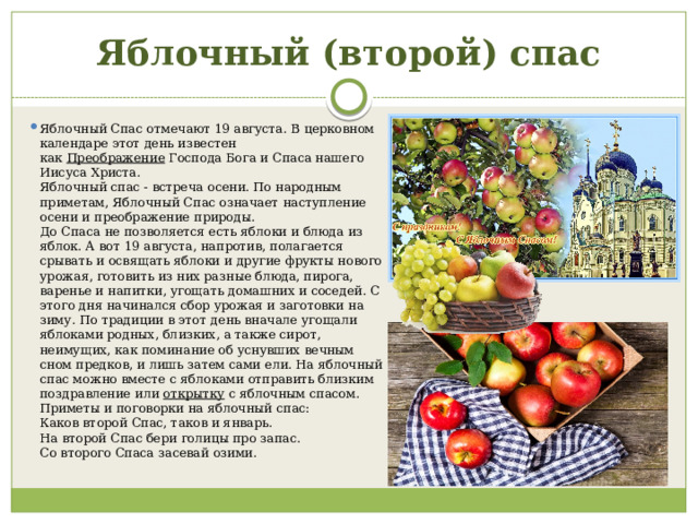Яблочный (второй) спас Яблочный Спас отмечают 19 августа. В церковном календаре этот день известен как  Преображение  Господа Бога и Спаса нашего Иисуса Христа.   Яблочный спас - встреча осени. По народным приметам, Яблочный Спас означает наступление осени и преображение природы.  До Спаса не позволяется есть яблоки и блюда из яблок. А вот 19 августа, напротив, полагается срывать и освящать яблоки и другие фрукты нового урожая, готовить из них разные блюда, пирога, варенье и напитки, угощать домашних и соседей. С этого дня начинался сбор урожая и заготовки на зиму. По традиции в этот день вначале угощали яблоками родных, близких, а также сирот, неимущих, как поминание об уснувших вечным сном предков, и лишь затем сами ели. На яблочный спас можно вместе с яблоками отправить близким поздравление или  открытку  с яблочным спасом.  Приметы и поговорки на яблочный спас:  Каков второй Спас, таков и январь.  На второй Спас бери голицы про запас.  Со второго Спаса засевай озими.   