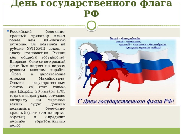 День государственного флага РФ Российский бело-сине-красный триколор имеет более чем 300-летнюю историю. Он появился на рубеже XVII-XVIII веков, в эпоху становления России как мощного государства. Впервые бело-сине-красный флаг был поднят на первом русском военном корабле 