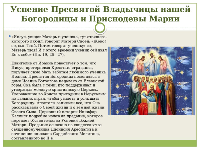 Успение Пресвятой Владычицы нашей Богородицы и Приснодевы Марии «Иисус, увидев Матерь и ученика, тут стоящего, которого любил, говорит Матери Своей: «Жено! се, сын Твой. Потом говорит ученику: се, Матерь твоя! И с этого времени ученик сей взял Ее к себе» (Ин. 19, 26—27).    Евангелие от Иоанна повествует о том, что Иисус, претерпевая Крестные страдания, поручает свою Мать заботам любимого ученика Иоанна. Пресвятая Богородица поселилась в доме Иоанна Богослова недалеко от Елеонской горы. Она была с теми, кто поддерживал и утверждал молодую христианскую Церковь. Уверовавшие во Христа приходили в Иерусалим из дальних стран, чтобы увидеть и услышать Богородицу. Апостолы записали все, что Она рассказывала о Своей жизни и о земной жизни Своего Сына. Церковный историк Никифор Каллист подробно изложил предание, которое передает обстоятельства Успения Божией Матери. Предание основано на свидетельстве священномученика Дионисия Ареопагита и сочинении епископа Сардийского Мелитона, составленного во II в.    