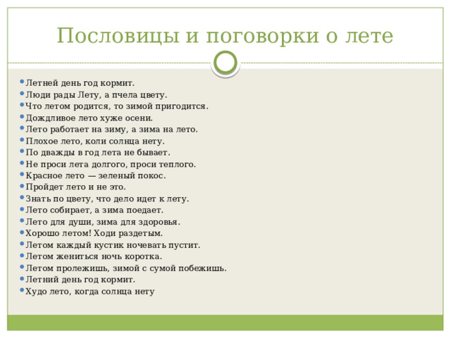 Пословицы и поговорки о лете Летней день год кормит. Люди рады Лету, а пчела цвету. Что летом родится, то зимой пригодится. Дождливое лето хуже осени. Лето работает на зиму, а зима на лето. Плохое лето, коли солнца нету. По дважды в год лета не бывает. Не проси лета долгого, проси теплого. Красное лето — зеленый покос. Пройдет лето и не это. Знать по цвету, что дело идет к лету. Лето собирает, а зима поедает. Лето для души, зима для здоровья. Хорошо летом! Ходи раздетым. Летом каждый кустик ночевать пустит. Летом жениться ночь коротка. Летом пролежишь, зимой с сумой побежишь. Летний день год кормит. Худо лето, когда солнца нету 