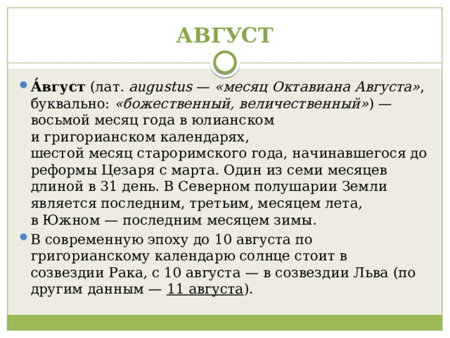 АВГУСТ А́вгуст  (лат.  augustus  —  «месяц Октавиана Августа» , буквально:  «божественный, величественный» ) — восьмой месяц года в юлианском и григорианском календарях, шестой месяц староримского года, начинавшегося до реформы Цезаря с марта. Один из семи месяцев длиной в 31 день. В Северном полушарии Земли является последним, третьим, месяцем лета, в Южном — последним месяцем зимы. В современную эпоху до 10 августа по григорианскому календарю солнце стоит в созвездии Рака, с 10 августа — в созвездии Льва (по другим данным —  11 августа ). 
