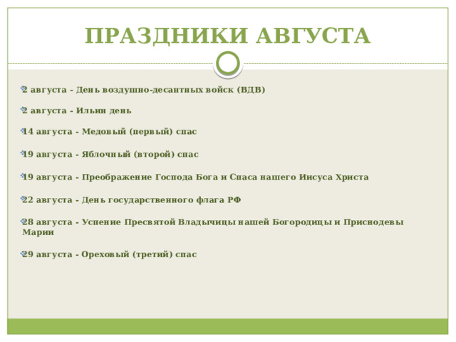ПРАЗДНИКИ АВГУСТА  2 августа - День воздушно-десантных войск (ВДВ)   2 августа - Ильин день   14 августа - Медовый (первый) спас  19 августа - Яблочный (второй) спас  19 августа - Преображение Господа Бога и Спаса нашего Иисуса Христа  22 августа - День государственного флага РФ  28 августа - Успение Пресвятой Владычицы нашей Богородицы и Приснодевы Марии  29 августа - Ореховый (третий) спас                       