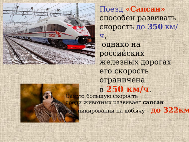 Поезд  «Сапсан» способен развивать скорость до 350 км/ч ,  однако на российских железных дорогах его скорость ограничена  в 250 км/ч . Самую большую скорость среди животных развивает сапсан  при пикировании на добычу – до 322км/ч . 