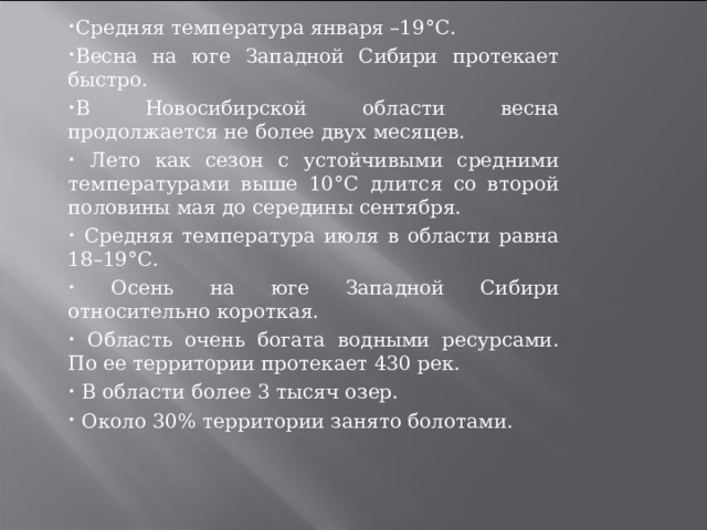 Средняя температура января –19°С. Весна на юге Западной Сибири протекает быстро. В Новосибирской области весна продолжается не более двух месяцев.  Лето как сезон с устойчивыми средними температурами выше 10°С длится со второй половины мая до середины сентября.  Средняя температура июля в области равна 18–19°С.  Осень на юге Западной Сибири относительно короткая.  Область очень богата водными ресурсами. По ее территории протекает 430 рек.  В области более 3 тысяч озер.  Около 30% территории занято болотами.  