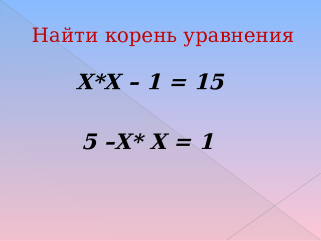 Найти корень уравнения  Х*Х – 1 = 15  5 –Х* Х = 1 