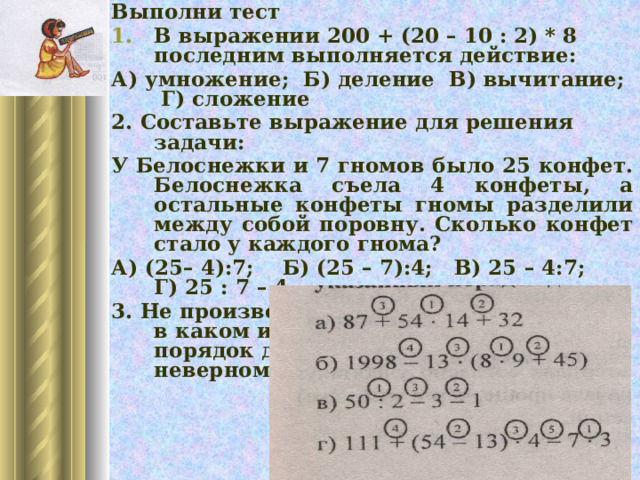 Выполни тест В выражении 200 + (20 – 10 : 2) * 8 последним выполняется действие: А) умножение; Б) деление В) вычитание; Г) сложение 2. Составьте выражение для решения задачи: У Белоснежки и 7 гномов было 25 конфет. Белоснежка съела 4 конфеты, а остальные конфеты гномы разделили между собой поровну. Сколько конфет стало у каждого гнома? А) (25– 4):7; Б) (25 – 7):4; В) 25 – 4:7; Г) 25 : 7 – 4 3. Не производя вычислений определить , в каком из примеров указанный порядок действий приводит к неверному результату: 