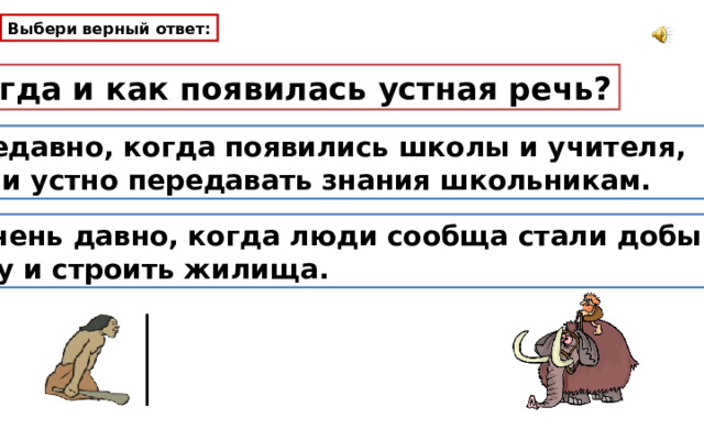 Выбери верный ответ: Когда и как появилась устная речь? Недавно, когда появились школы и учителя, стали устно передавать знания школьникам. 2. Очень давно, когда люди сообща стали добывать пищу и строить жилища. 