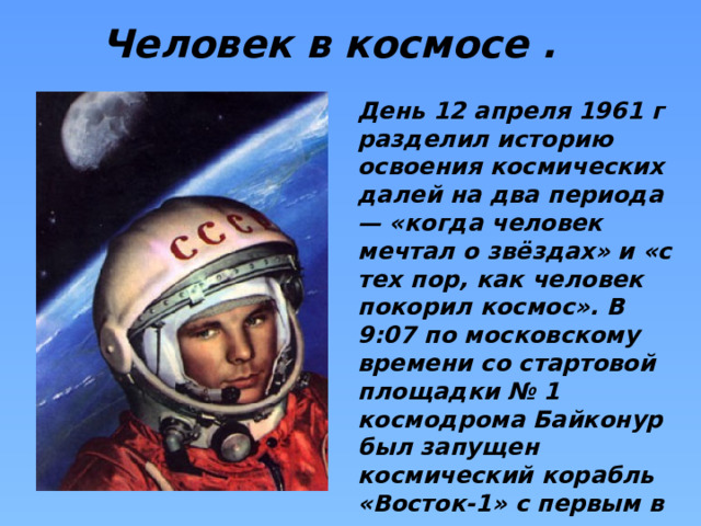Человек в космосе . День 12 апреля 1961 г разделил историю освоения космических далей на два периода — «когда человек мечтал о звёздах» и «с тех пор, как человек покорил космос». В 9:07 по московскому времени со стартовой площадки № 1 космодрома Байконур был запущен космический корабль «Восток-1» с первым в мире космонавтом на борту — Юрием Гагариным. 