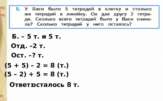 Б. – 5 т. и 5 т. Отд. – 2 т. Ост. – ? т. (5 + 5) – 2 = 8 ( т. ) (5 – 2) + 5 = 8 ( т. ) Ответ: осталось 8 т. 