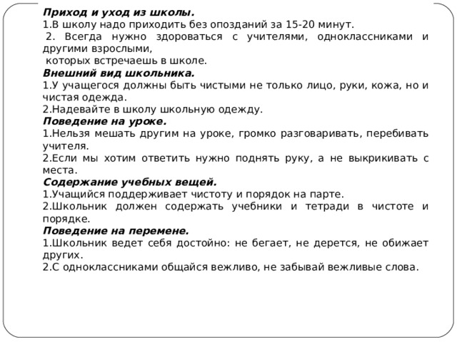 Приход и уход из школы. 1.В школу надо приходить без опозданий за 15-20 минут.   2. Всегда нужно здороваться с учителями, одноклассниками и другими взрослыми,  которых встречаешь в школе. Внешний вид школьника. 1.У учащегося должны быть чистыми не только лицо, руки, кожа, но и чистая одежда. 2.Надевайте в школу школьную одежду. Поведение на уроке. 1.Нельзя мешать другим на уроке, громко разговаривать, перебивать учителя. 2.Если мы хотим ответить нужно поднять руку, а не выкрикивать с места. Содержание учебных вещей. 1.Учащийся поддерживает чистоту и порядок на парте. 2.Школьник должен содержать учебники и тетради в чистоте и порядке. Поведение на перемене. 1.Школьник ведет себя достойно: не бегает, не дерется, не обижает других. 2.С одноклассниками общайся вежливо, не забывай вежливые слова. 