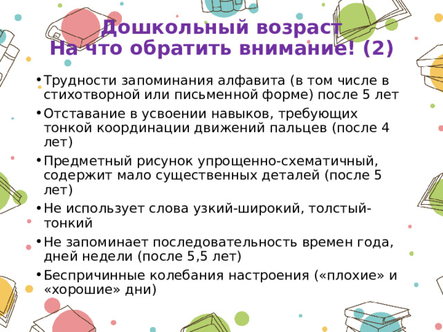 Дошкольный возраст  На что обратить внимание! (2) Трудности запоминания алфавита (в том числе в стихотворной или письменной форме) после 5 лет Отставание в усвоении навыков, требующих тонкой координации движений пальцев (после 4 лет) Предметный рисунок упрощенно-схематичный, содержит мало существенных деталей (после 5 лет) Не использует слова узкий-широкий, толстый-тонкий Не запоминает последовательность времен года, дней недели (после 5,5 лет) Беспричинные колебания настроения («плохие» и «хорошие» дни) 