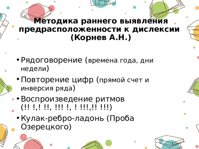  Методика раннего выявления предрасположенности к дислексии  (Корнев А.Н.) Рядоговорение ( времена года, дни недели ) Повторение цифр ( прямой счет и инверсия ряда ) Воспроизведение ритмов (!! !,! !!, !!! !, ! !!!,!! !!!) Кулак-ребро-ладонь (Проба Озерецкого) 