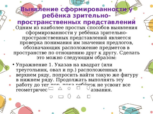 Выявление сформированности у ребёнка зрительно-пространственных представлений Одним из наиболее простых способов выявления сформированности у ребёнка зрительно-пространственных представлений является проверка понимания им значения предлогов, обозначающих расположение предметов в пространстве по отношению друг к другу. Сделать это можно следующим образом: Упражнение 1. Указав на квадрат (или треугольник, овал и пр.) расположенных в верхнем ряду, попросить найти такую же фигуру в нижнем ряду. Продолжать выполнять эту работу до тех пор, пока ребёнок не усвоит все геометрические формы и их названия. 