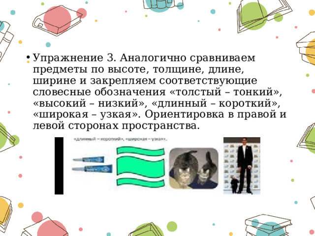 Упражнение 3. Аналогично сравниваем предметы по высоте, толщине, длине, ширине и закрепляем соответствующие словесные обозначения «толстый – тонкий», «высокий – низкий», «длинный – короткий», «широкая – узкая». Ориентировка в правой и левой сторонах пространства. 