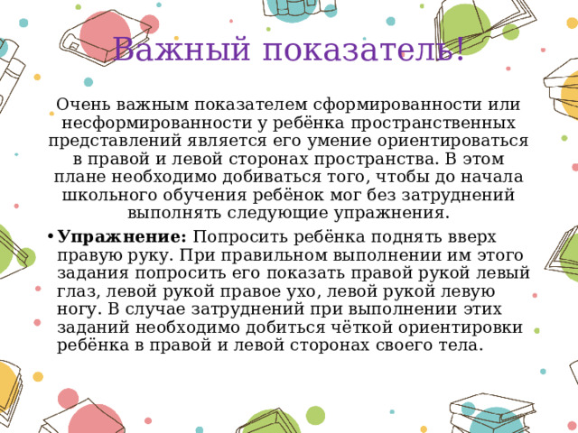 Важный показатель! Очень важным показателем сформированности или несформированности у ребёнка пространственных представлений является его умение ориентироваться в правой и левой сторонах пространства. В этом плане необходимо добиваться того, чтобы до начала школьного обучения ребёнок мог без затруднений выполнять следующие упражнения. Упражнение: Попросить ребёнка поднять вверх правую руку. При правильном выполнении им этого задания попросить его показать правой рукой левый глаз, левой рукой правое ухо, левой рукой левую ногу. В случае затруднений при выполнении этих заданий необходимо добиться чёткой ориентировки ребёнка в правой и левой сторонах своего тела. 