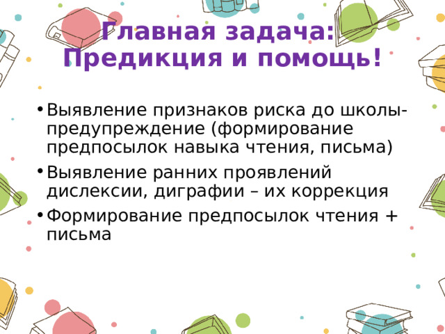 Главная задача:  Предикция и помощь! Выявление признаков риска до школы- предупреждение (формирование предпосылок навыка чтения, письма) Выявление ранних проявлений дислексии, диграфии – их коррекция Формирование предпосылок чтения + письма 
