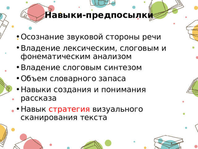  Навыки-предпосылки   Осознание звуковой стороны речи Владение лексическим, слоговым и фонематическим анализом Владение слоговым синтезом Объем словарного запаса Навыки создания и понимания рассказа Навык стратегия визуального сканирования текста 
