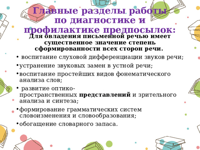 Главные разделы работы по диагностике и профилактике предпосылок:   Для овладения письменной речью имеет существенное значение степень сформированности всех сторон речи.  воспитание слуховой дифференциации звуков речи; устранение звуковых замен в устной речи; воспитание простейших видов фонематического анализа слов;  развитие оптико-пространственных  представлений  и зрительного анализа и синтеза; формирование грамматических систем словоизменения и словообразования; обогащение словарного запаса . 