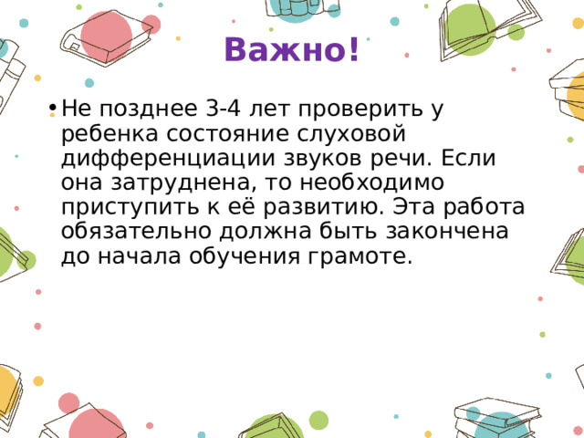 Важно! Не позднее 3-4 лет проверить у ребенка состояние слуховой дифференциации звуков речи. Если она затруднена, то необходимо приступить к её развитию. Эта работа обязательно должна быть закончена до начала обучения грамоте. 