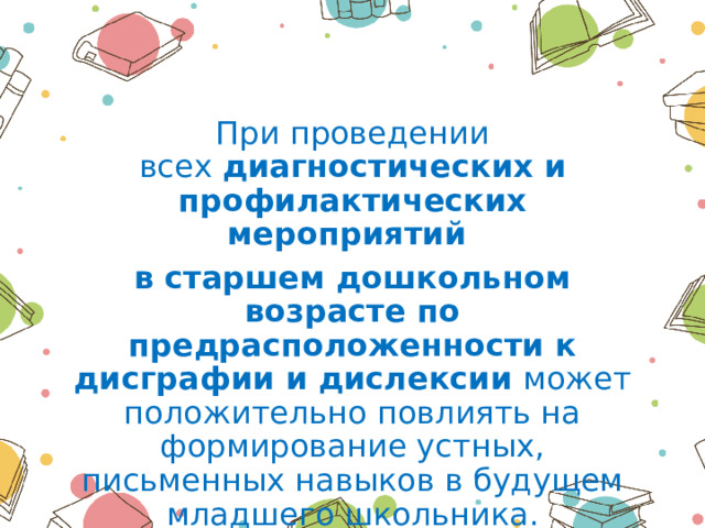 При проведении всех  диагностических и профилактических мероприятий в старшем дошкольном возрасте по предрасположенности к дисграфии и дислексии  может положительно повлиять на формирование устных, письменных навыков в будущем младшего школьника. 