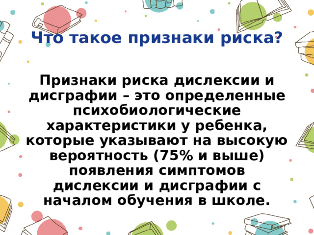  Что такое признаки риска?  Признаки риска дислексии и дисграфии – это определенные психобиологические характеристики у ребенка, которые указывают на высокую вероятность (75% и выше) появления симптомов дислексии и дисграфии с началом обучения в школе. 