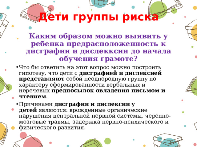 Дети группы риска Каким образом можно выявить у ребенка предрасположенность к дисграфии и дислекксии до начала обучения грамоте? Что бы ответить на этот вопрос можно построить гипотезу, что дети с  дисграфией и дислексией представляют  собой неоднородную группу по характеру сформированности вербальных и неречевых  предпосылок овладения письмом и чтением . Причинами  дисграфии и дислексии у детей  являются: врожденные органические нарушения центральной нервной системы, черепно-мозговые травмы, задержка нервно-психического и физического развития. 
