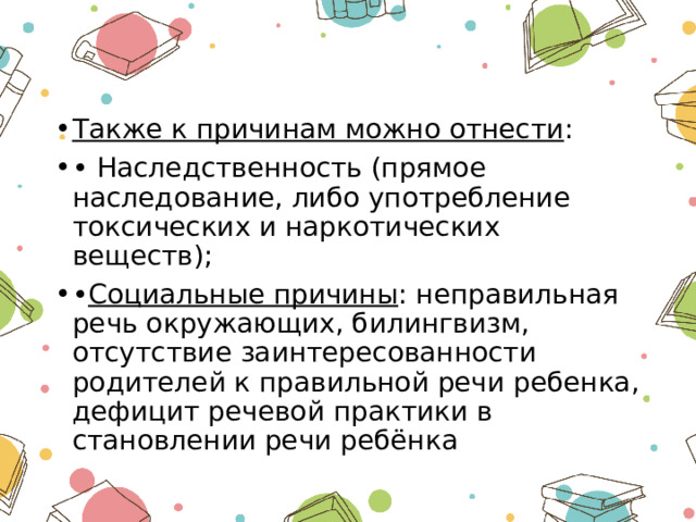 Также к причинам можно отнести : • Наследственность (прямое наследование, либо употребление токсических и наркотических веществ); • Социальные причины : неправильная речь окружающих, билингвизм, отсутствие заинтересованности родителей к правильной речи ребенка, дефицит речевой практики в становлении речи ребёнка 