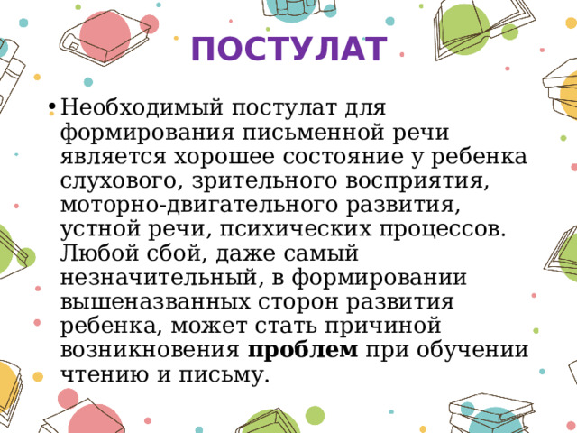 ПОСТУЛАТ Необходимый постулат для формирования письменной речи является хорошее состояние у ребенка слухового, зрительного восприятия, моторно-двигательного развития, устной речи, психических процессов. Любой сбой, даже самый незначительный, в формировании вышеназванных сторон развития ребенка, может стать причиной возникновения  проблем  при обучении чтению и письму. 