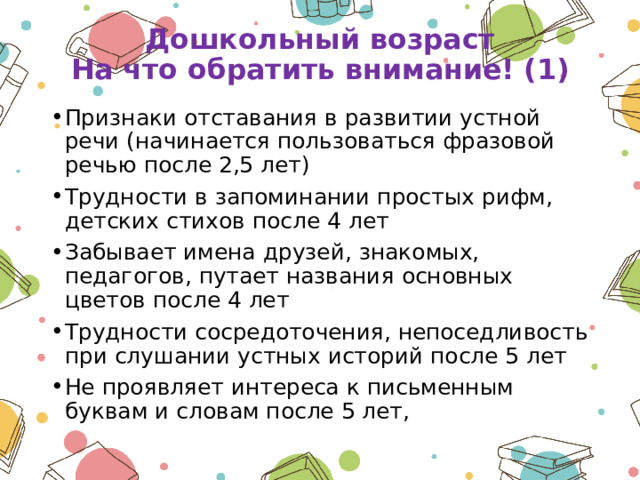 Дошкольный возраст  На что обратить внимание! (1) Признаки отставания в развитии устной речи (начинается пользоваться фразовой речью после 2,5 лет) Трудности в запоминании простых рифм, детских стихов после 4 лет Забывает имена друзей, знакомых, педагогов, путает названия основных цветов после 4 лет Трудности сосредоточения, непоседливость при слушании устных историй после 5 лет Не проявляет интереса к письменным буквам и словам после 5 лет, 