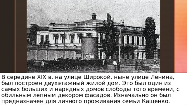 В середине XIX в. на улице Широкой, ныне улице Ленина, был построен двухэтажный жилой дом. Это был один из самых больших и нарядных домов слободы того времени, с обильным лепным декором фасадов. Изначально он был предназначен для личного проживания семьи Кащенко. 