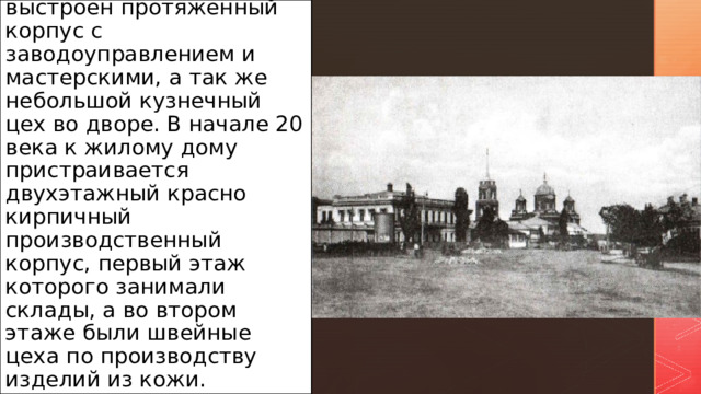В конце 19-начале 20 веков к югу от дома выстроен протяженный корпус с заводоуправлением и мастерскими, а так же небольшой кузнечный цех во дворе. В начале 20 века к жилому дому пристраивается двухэтажный красно кирпичный производственный корпус, первый этаж которого занимали склады, а во втором этаже были швейные цеха по произ­водству изделий из кожи. 