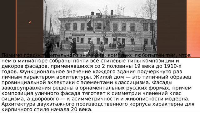Помимо градостроительного значения, комплекс любопытен тем, чтов нем в миниатюре собраны почти все стилевые типы композиций и декоров фасадов, применявшихся со 2 поло­вины 19 века до 1910-х годов. Функциональное значение каждого здания подчеркнуто раз­личным характером архитектуры. Жилой дом — это типичный образец провинциальной эк­лектики с элементами классицизма. Фасады заводоуправления решены в орнаментальных русских формах, причем композиция уличного фасада тяготеет к симметрии членений клас­сицизма, а дворового — к асимметричности и живописности модерна. Архитектура двух­этажного производственного корпуса характерна для кирпичного стиля начала 20 века. 