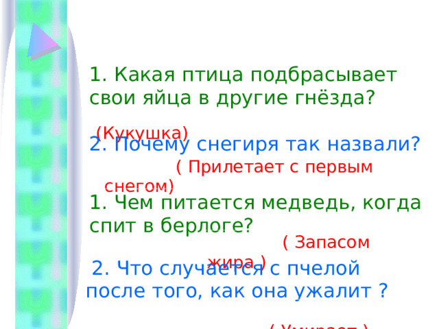  Блиц вопросы 1. Какая птица подбрасывает свои яйца в другие гнёзда?  (Кукушка) 2. Почему снегиря так назвали?  ( Прилетает с первым снегом)      1. Чем питается медведь, когда спит в берлоге?  ( Запасом жира )  2. Что случается с пчелой после того, как она ужалит ?  ( Умирает ) 