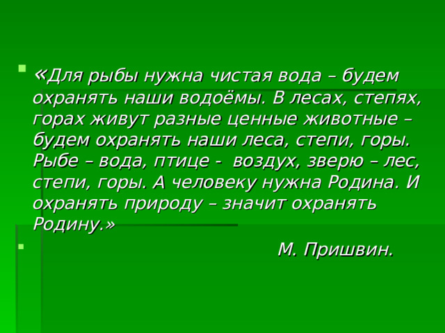 « Для рыбы нужна чистая вода – будем охранять наши водоёмы. В лесах, степях, горах живут разные ценные животные – будем охранять наши леса, степи, горы. Рыбе – вода, птице - воздух, зверю – лес, степи, горы. А человеку нужна Родина. И охранять природу – значит охранять Родину.»  М. Пришвин.  