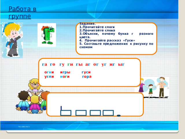Работа в группе Задание. 1.Прочитайте слоги 2.Прочитайте слова 3.Объясни, почему буква г разного цвета. 4. Прочитайте рассказ «Гуси» 5. Составьте предложения к рисунку по схемам     г а г о г у  г и г ы  а г о г у г и г ы г    о гн и   и гр ы г у с и   у гл и  н о г и  г о р а     