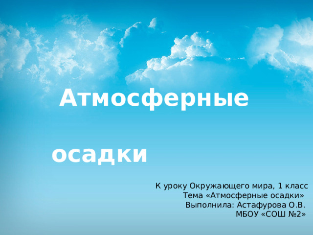  Атмосферные  осадки  К уроку Окружающего мира, 1 класс  Тема «Атмосферные осадки»  Выполнила: Астафурова О.В.  МБОУ «СОШ №2» 