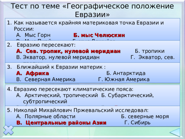 Тест по теме «Географическое положение Евразии» Как называется крайняя материковая точка Евразии и России: А. Мыс Горн Б. мыс Челюскин В. Мыс Пиай Г. мыс Дежнёва А. Мыс Горн Б. мыс Челюскин В. Мыс Пиай Г. мыс Дежнёва 2. Евразию пересекают: А. Сев. тропик, нулевой меридиан Б. тропики А. Сев. тропик, нулевой меридиан Б. тропики В. Экватор, нулевой меридиан Г. Экватор, сев. тропик В. Экватор, нулевой меридиан Г. Экватор, сев. тропик 3. Ближайший к Евразии материк : А. Африка Б. Антарктида А. Африка Б. Антарктида В. Северная Америка Г. Южная Америка В. Северная Америка Г. Южная Америка Евразию пересекают климатические пояса: А. Арктический, тропический Б. Субарктический, субтропический В. Экваториальный, умеренный Г. все вышеперечисленные А. Арктический, тропический Б. Субарктический, субтропический В. Экваториальный, умеренный Г. все вышеперечисленные Николай Михайлович Пржевальский исследовал: А. Полярные области Б. северные моря А. Полярные области Б. северные моря В. Центральные районы Азии Г. Сибирь В. Центральные районы Азии Г. Сибирь 