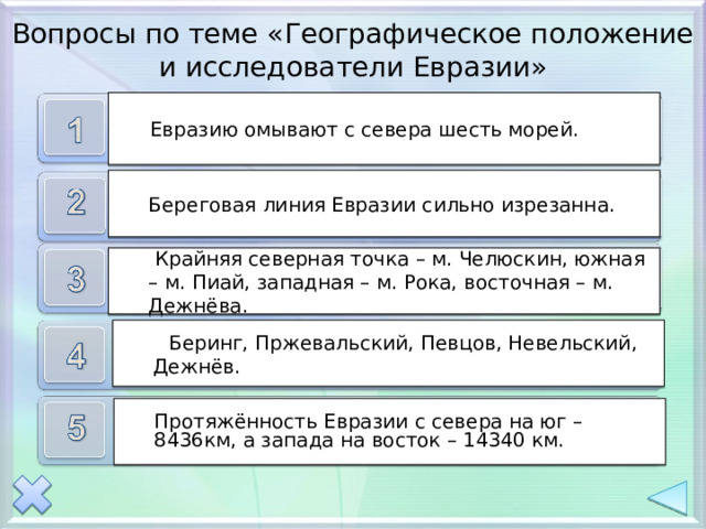 Вопросы по теме «Географическое положение и исследователи Евразии» Евразию омывают с севера шесть морей. Евразию омывают с севера шесть морей. Береговая линия Евразии сильно изрезанна.  Крайняя северная точка – м. Челюскин, южная – м. Пиай, западная – м. Рока, восточная – м. Дежнёва.  Беринг, Пржевальский, Певцов, Невельский, Дежнёв. Протяжённость Евразии с севера на юг – 8436км, а запада на восток – 14340 км. 