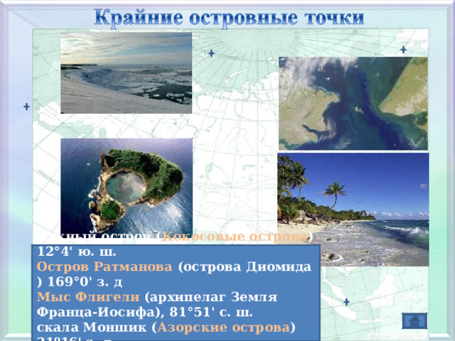 мыс Дежнева    Южный остров ( Кокосовые острова ) 12°4' ю. ш. Остров Ратманова (острова Диомида ) 169°0' з. д Мыс Флигели (архипелаг Земля Франца-Иосифа), 81°51' с. ш. скала Моншик ( Азорские острова ) 31º16' з. д. 