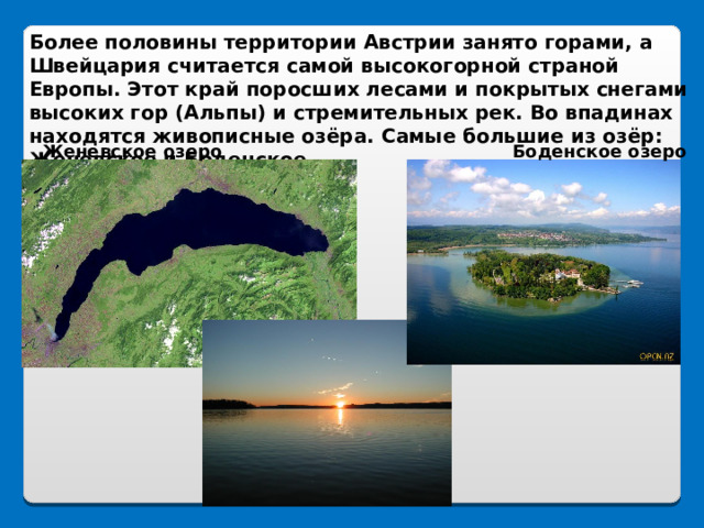 Более половины территории Австрии занято горами, а Швейцария считается самой высокогорной страной Европы. Этот край поросших лесами и покрытых снегами высоких гор (Альпы) и стремительных рек. Во впадинах находятся живописные озёра. Самые большие из озёр: Женевское и Боденское. Женевское озеро Боденское озеро 