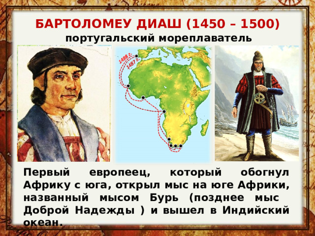 БАРТОЛОМЕУ ДИАШ (1450 – 1500) португальский мореплаватель Первый европеец, который обогнул Африку с юга, открыл мыс на юге Африки, названный мысом Бурь (позднее мыс Доброй Надежды ) и  вышел в Индийский океан. 